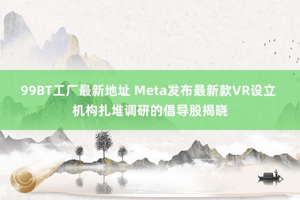 99BT工厂最新地址 Meta发布最新款VR设立 机构扎堆调研的倡导股揭晓