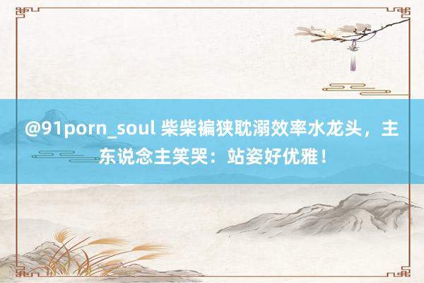 @91porn_soul 柴柴褊狭耽溺效率水龙头，主东说念主笑哭：站姿好优雅！