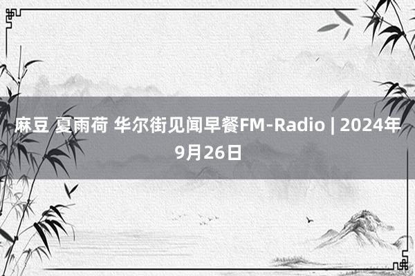 麻豆 夏雨荷 华尔街见闻早餐FM-Radio | 2024年9月26日