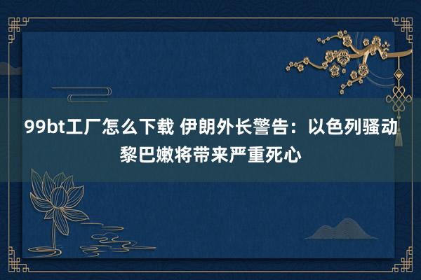 99bt工厂怎么下载 伊朗外长警告：以色列骚动黎巴嫩将带来严重死心