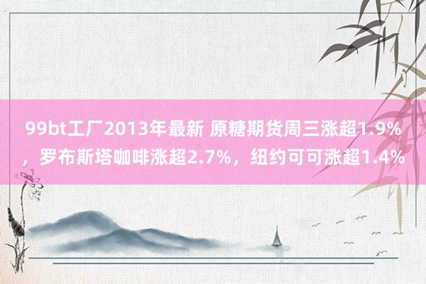 99bt工厂2013年最新 原糖期货周三涨超1.9%，罗布斯塔咖啡涨超2.7%，纽约可可涨超1.4%