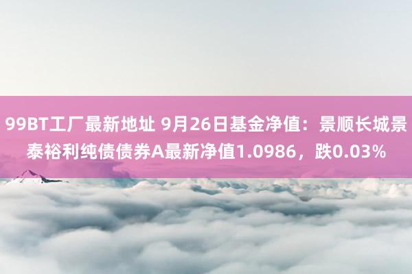 99BT工厂最新地址 9月26日基金净值：景顺长城景泰裕利纯债债券A最新净值1.0986，跌0.03%