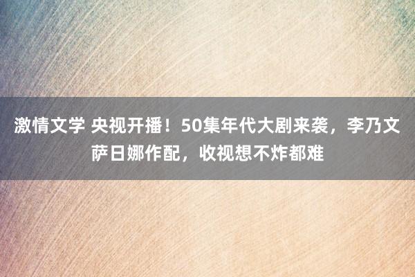 激情文学 央视开播！50集年代大剧来袭，李乃文萨日娜作配，收视想不炸都难