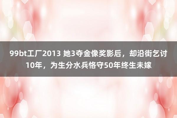 99bt工厂2013 她3夺金像奖影后，却沿街乞讨10年，为生分水兵恪守50年终生未嫁