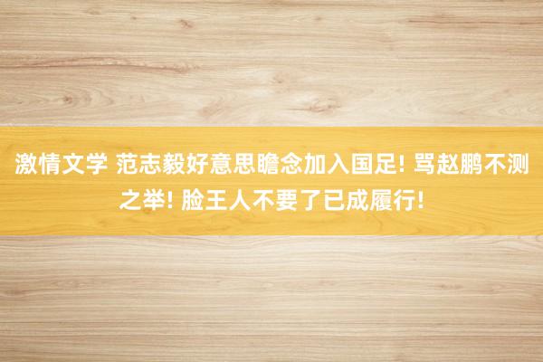 激情文学 范志毅好意思瞻念加入国足! 骂赵鹏不测之举! 脸王人不要了已成履行!