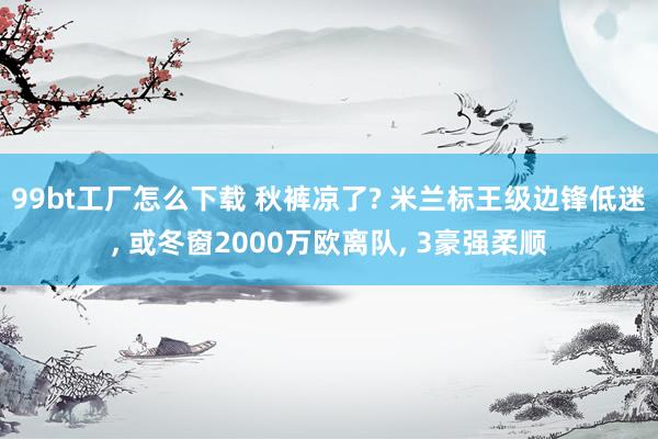 99bt工厂怎么下载 秋裤凉了? 米兰标王级边锋低迷， 或冬窗2000万欧离队， 3豪强柔顺