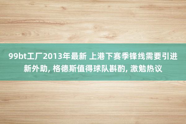 99bt工厂2013年最新 上港下赛季锋线需要引进新外助， 格德斯值得球队斟酌， 激勉热议