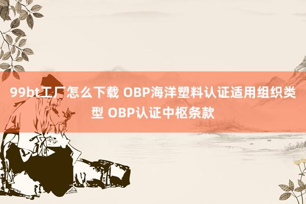 99bt工厂怎么下载 OBP海洋塑料认证适用组织类型 OBP认证中枢条款