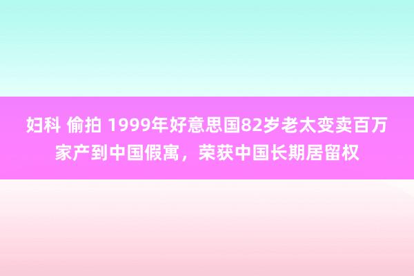 妇科 偷拍 1999年好意思国82岁老太变卖百万家产到中国假寓，荣获中国长期居留权