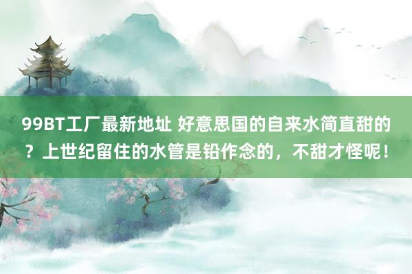 99BT工厂最新地址 好意思国的自来水简直甜的？上世纪留住的水管是铅作念的，不甜才怪呢！