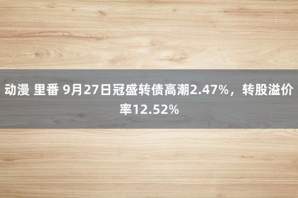 动漫 里番 9月27日冠盛转债高潮2.47%，转股溢价率12.52%