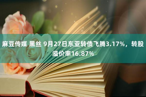 麻豆传媒 黑丝 9月27日东亚转债飞腾3.17%，转股溢价率16.87%