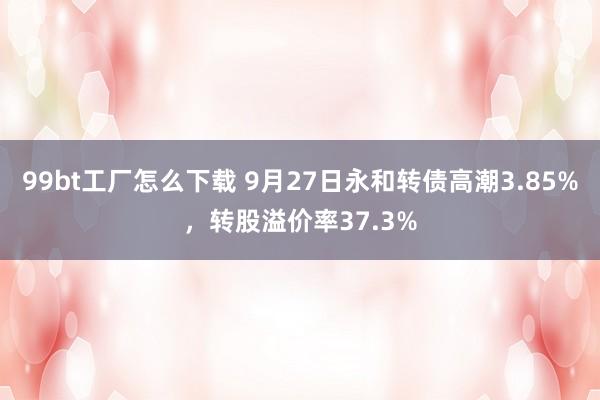 99bt工厂怎么下载 9月27日永和转债高潮3.85%，转股溢价率37.3%