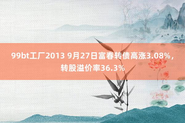 99bt工厂2013 9月27日富春转债高涨3.08%，转股溢价率36.3%