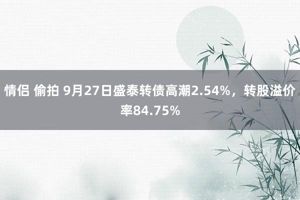 情侣 偷拍 9月27日盛泰转债高潮2.54%，转股溢价率84.75%