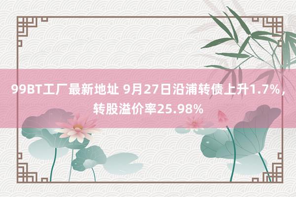 99BT工厂最新地址 9月27日沿浦转债上升1.7%，转股溢价率25.98%