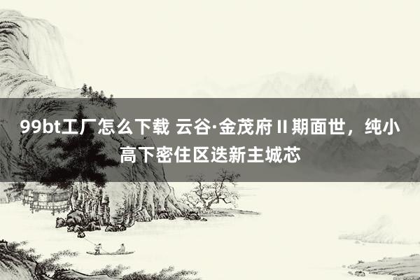 99bt工厂怎么下载 云谷·金茂府Ⅱ期面世，纯小高下密住区迭新主城芯