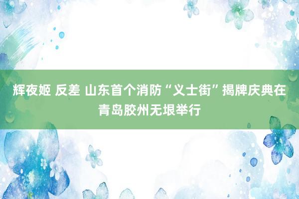 辉夜姬 反差 山东首个消防“义士街”揭牌庆典在青岛胶州无垠举行