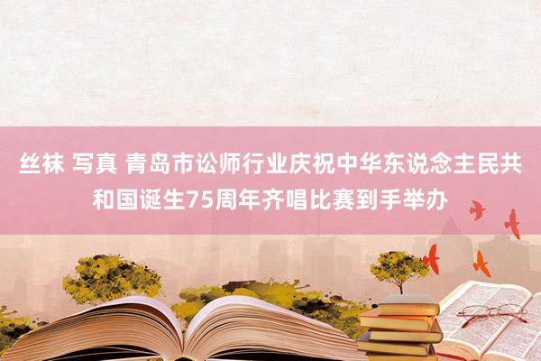 丝袜 写真 青岛市讼师行业庆祝中华东说念主民共和国诞生75周年齐唱比赛到手举办