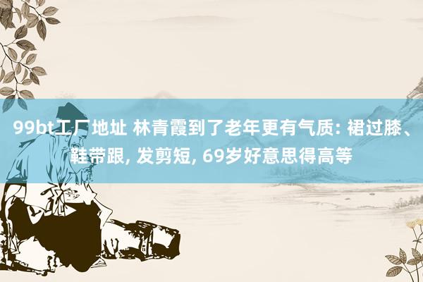 99bt工厂地址 林青霞到了老年更有气质: 裙过膝、鞋带跟， 发剪短， 69岁好意思得高等