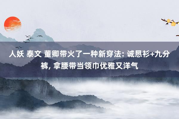 人妖 泰文 董卿带火了一种新穿法: 诚恳衫+九分裤， 拿腰带当领巾优雅又洋气