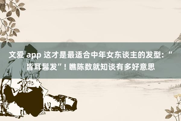 文爱 app 这才是最适合中年女东谈主的发型: “皆耳鬈发”! 瞧陈数就知谈有多好意思