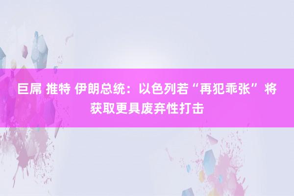 巨屌 推特 伊朗总统：以色列若“再犯乖张” 将获取更具废弃性打击