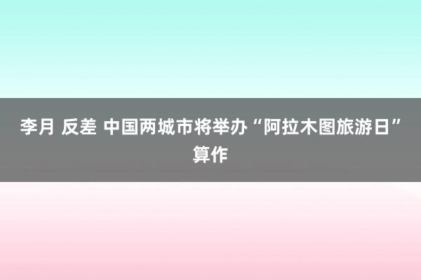 李月 反差 中国两城市将举办“阿拉木图旅游日”算作