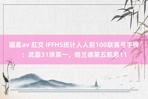 國產av 肛交 IFFHS统计人人前100联赛弓手榜：武磊31球第一，哈兰德第五凯恩11