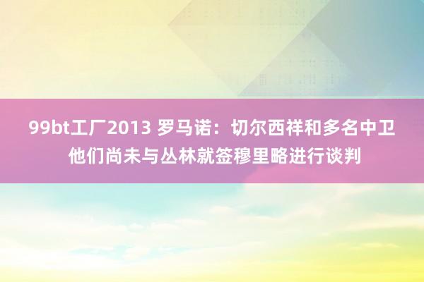 99bt工厂2013 罗马诺：切尔西祥和多名中卫 他们尚未与丛林就签穆里略进行谈判