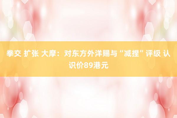 拳交 扩张 大摩：对东方外洋赐与“减捏”评级 认识价89港元