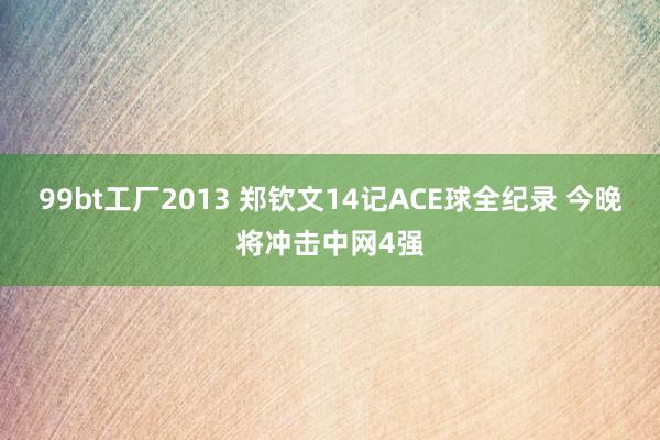 99bt工厂2013 郑钦文14记ACE球全纪录 今晚将冲击中网4强