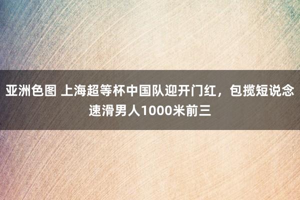 亚洲色图 上海超等杯中国队迎开门红，包揽短说念速滑男人1000米前三