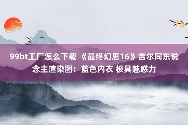 99bt工厂怎么下载 《最终幻思16》吉尔同东说念主渲染图：蓝色内衣 极具魅惑力