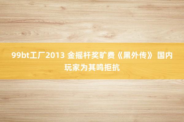 99bt工厂2013 金摇杆奖旷费《黑外传》 国内玩家为其鸣拒抗