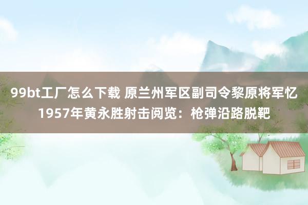 99bt工厂怎么下载 原兰州军区副司令黎原将军忆1957年黄永胜射击阅览：枪弹沿路脱靶