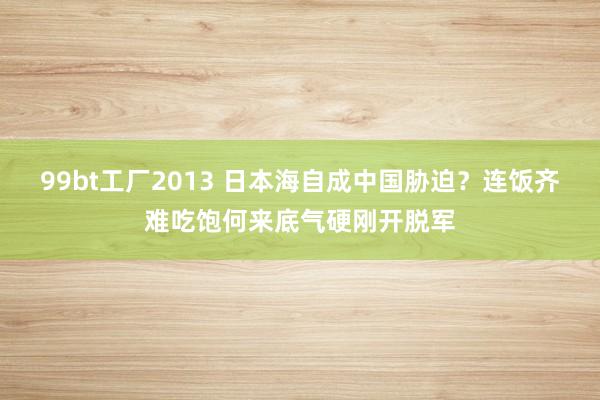 99bt工厂2013 日本海自成中国胁迫？连饭齐难吃饱何来底气硬刚开脱军