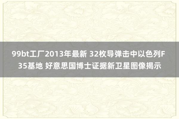 99bt工厂2013年最新 32枚导弹击中以色列F 35基地 好意思国博士证据新卫星图像揭示