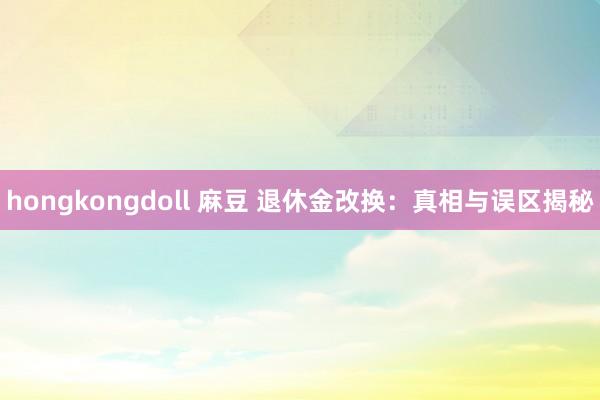 hongkongdoll 麻豆 退休金改换：真相与误区揭秘