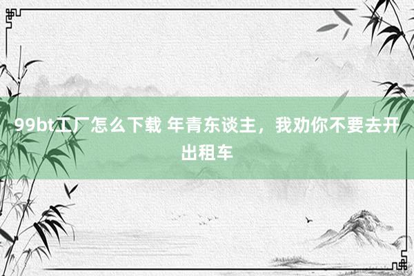 99bt工厂怎么下载 年青东谈主，我劝你不要去开出租车