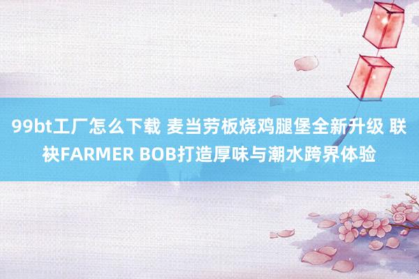 99bt工厂怎么下载 麦当劳板烧鸡腿堡全新升级 联袂FARMER BOB打造厚味与潮水跨界体验