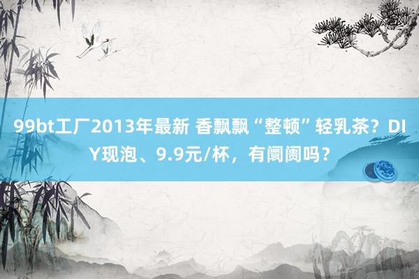 99bt工厂2013年最新 香飘飘“整顿”轻乳茶？DIY现泡、9.9元/杯，有阛阓吗？