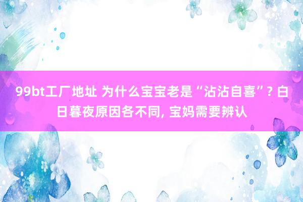 99bt工厂地址 为什么宝宝老是“沾沾自喜”? 白日暮夜原因各不同， 宝妈需要辨认