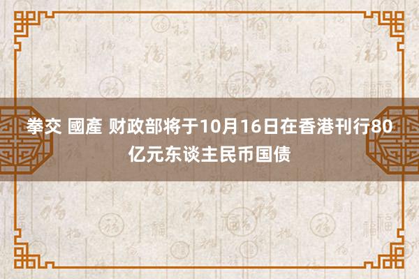 拳交 國產 财政部将于10月16日在香港刊行80亿元东谈主民币国债