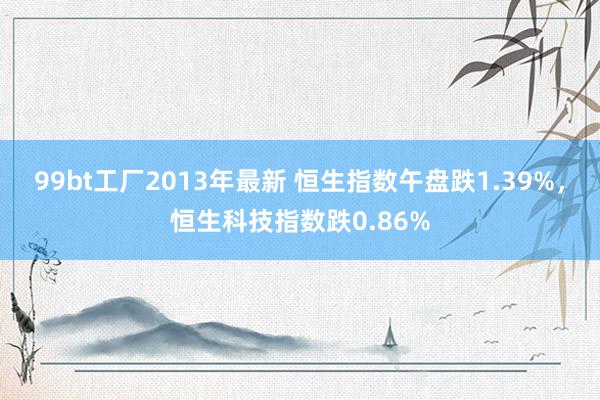 99bt工厂2013年最新 恒生指数午盘跌1.39%，恒生科技指数跌0.86%