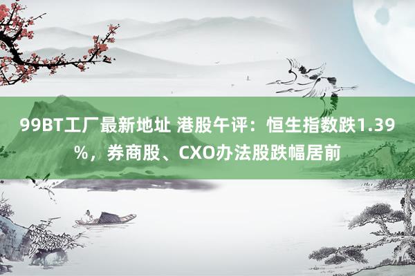 99BT工厂最新地址 港股午评：恒生指数跌1.39%，券商股、CXO办法股跌幅居前