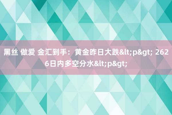 黑丝 做爱 金汇到手：黄金昨日大跌<p> 2626日内多空分水<p>