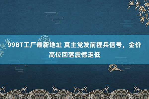 99BT工厂最新地址 真主党发前程兵信号，金价高位回落震憾走低