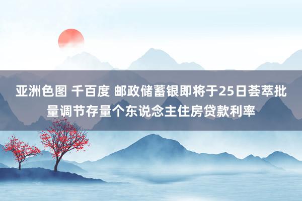 亚洲色图 千百度 邮政储蓄银即将于25日荟萃批量调节存量个东说念主住房贷款利率