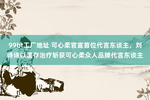 99bt工厂地址 可心柔官宣首位代言东谈主，刘诗诗以温存治疗斩获可心柔众人品牌代言东谈主